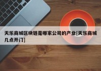 天乐商城区块链是哪家公司的产业[天乐商城几点开门]