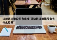 注册区块链公司有难度[区块链注册账号会有什么后果]