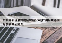 广州高新区最好的区块链公司[广州区块链国际创新中心简介]